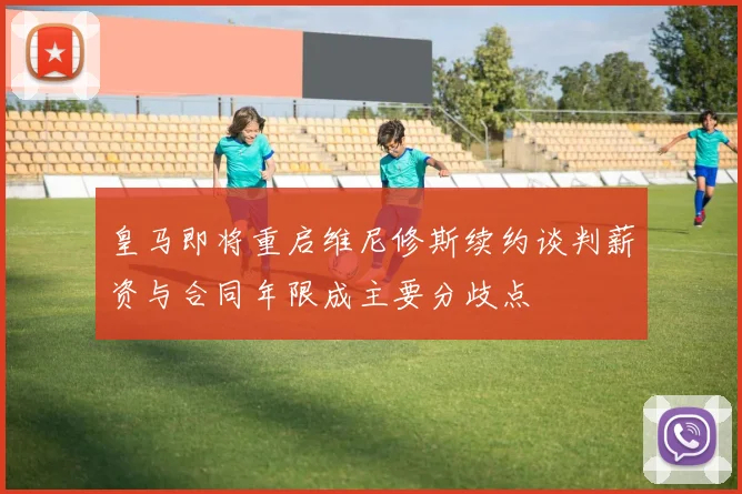 皇马即将重启维尼修斯续约谈判薪资与合同年限成主要分歧点