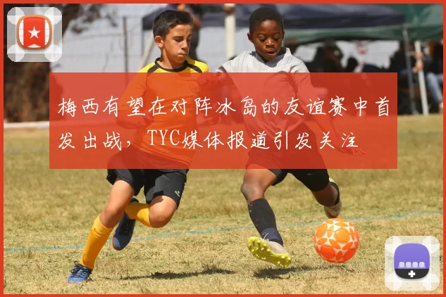 梅西有望在对阵冰岛的友谊赛中首发出战，TYC媒体报道引发关注