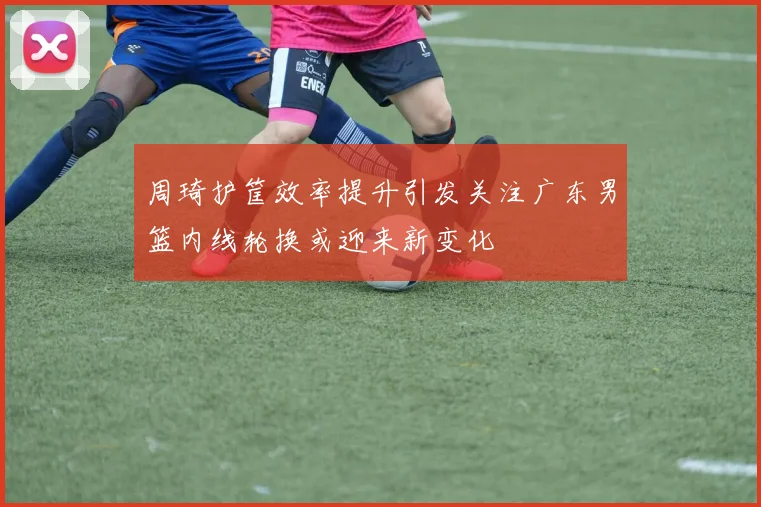 周琦护筐效率提升引发关注广东男篮内线轮换或迎来新变化