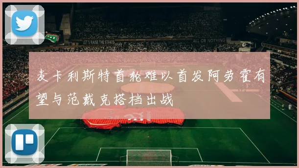麦卡利斯特首轮难以首发阿劳霍有望与范戴克搭档出战