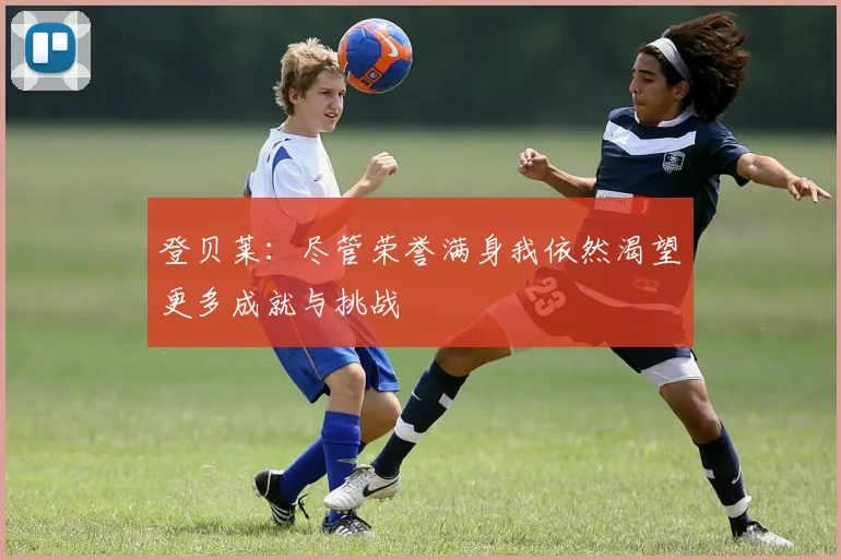 登贝莱：尽管荣誉满身我依然渴望更多成就与挑战