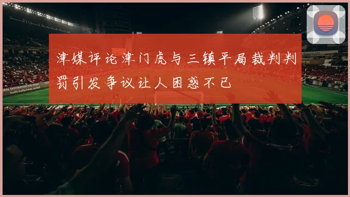 津媒评论津门虎与三镇平局裁判判罚引发争议让人困惑不已