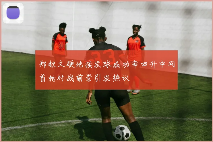 郑钦文硬地接发球成功率回升中网首轮对战前景引发热议