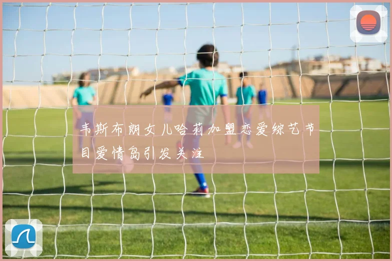 韦斯布朗女儿哈莉加盟恋爱综艺节目爱情岛引发关注