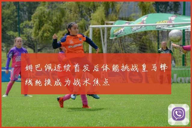 姆巴佩连续首发后体能挑战皇马锋线轮换成为战术焦点