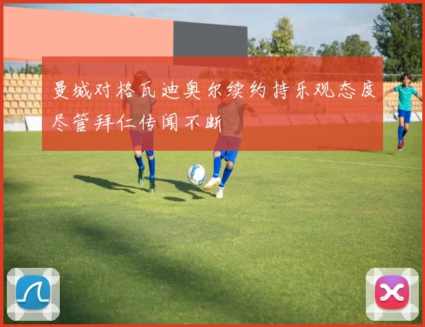 曼城对格瓦迪奥尔续约持乐观态度尽管拜仁传闻不断