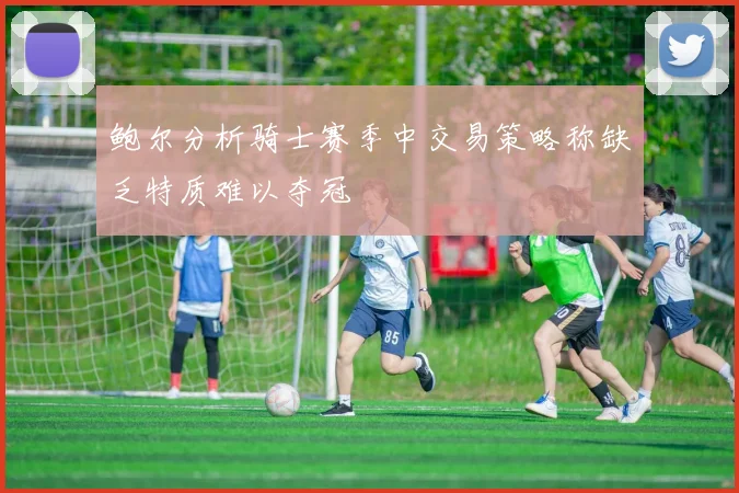 鲍尔分析骑士赛季中交易策略称缺乏特质难以夺冠