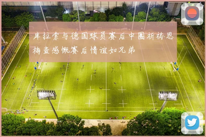 库拉索与德国球员赛后中圈祈祷恩梅查感慨赛后情谊如兄弟