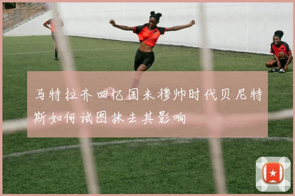 马特拉齐回忆国米穆帅时代贝尼特斯如何试图抹去其影响