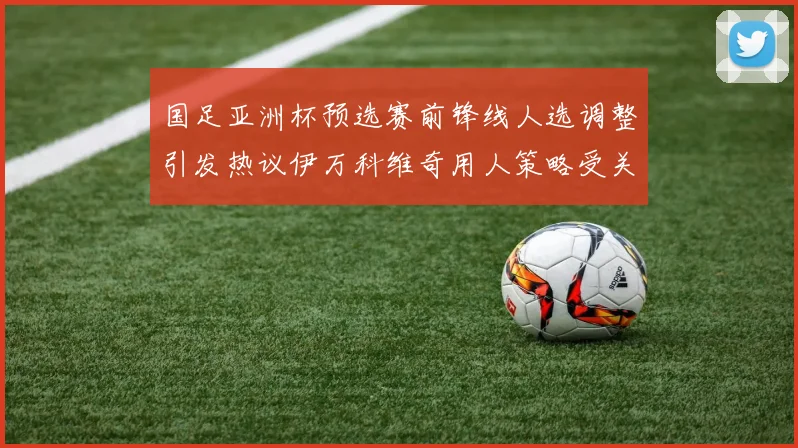 国足亚洲杯预选赛前锋线人选调整引发热议伊万科维奇用人策略受关注