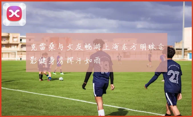 克雷桑与女友畅游上海东方明珠合影健身房挥汗如雨