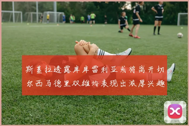 斯基拉透露库库雷利亚或将离开切尔西马德里双雄均表现出浓厚兴趣