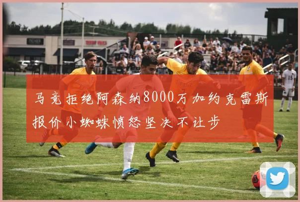 马竞拒绝阿森纳8000万加约克雷斯报价小蜘蛛愤怒坚决不让步