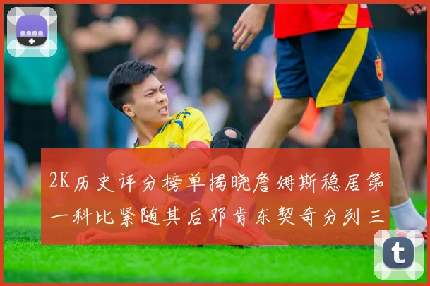 2K历史评分榜单揭晓詹姆斯稳居第一科比紧随其后邓肯东契奇分列三四位