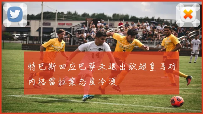 特巴斯回应巴萨未退出欧超皇马对内格雷拉案态度冷漠