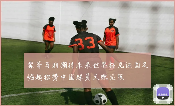 蒙哥马利期待未来世界杯见证国足崛起称赞中国球员天赋无限