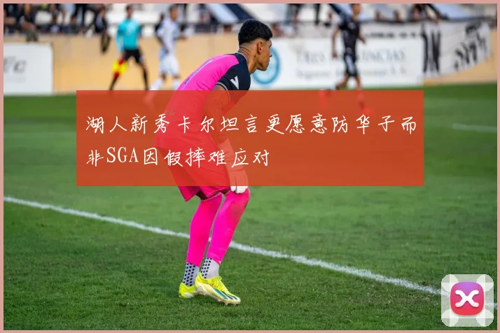 湖人新秀卡尔坦言更愿意防华子而非SGA因假摔难应对