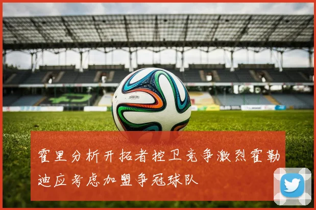 霍里分析开拓者控卫竞争激烈霍勒迪应考虑加盟争冠球队