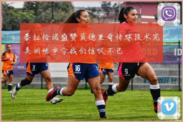 泰拉恰诺盛赞莫德里奇传球技术完美训练中令我们惊叹不已