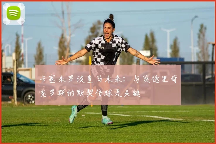 卡塞米罗谈皇马未来：与莫德里奇克罗斯的默契传球是关键