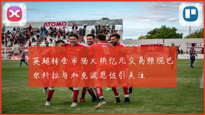 英超转会市场火热亿元交易频现巴尔科拉与加克波恩佐引关注