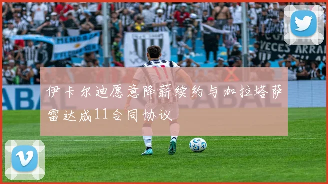伊卡尔迪愿意降薪续约与加拉塔萨雷达成11合同协议