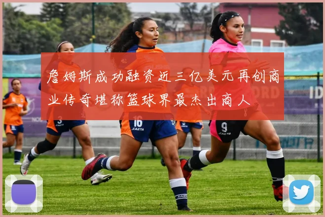詹姆斯成功融资近三亿美元再创商业传奇堪称篮球界最杰出商人