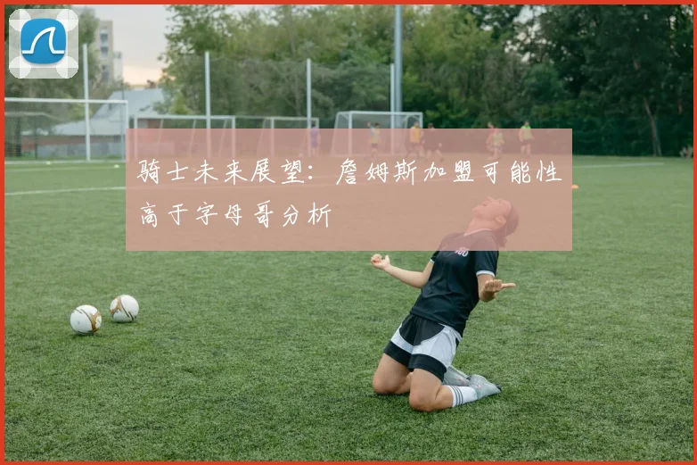 骑士未来展望：詹姆斯加盟可能性高于字母哥分析