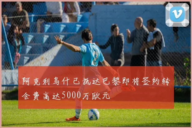 阿克利乌什已抵达巴黎即将签约转会费高达5000万欧元