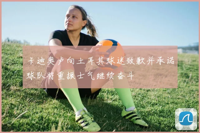 卡迪奥卢向土耳其球迷致歉并承诺球队将重振士气继续奋斗